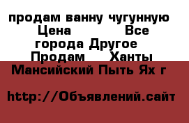  продам ванну чугунную › Цена ­ 7 000 - Все города Другое » Продам   . Ханты-Мансийский,Пыть-Ях г.